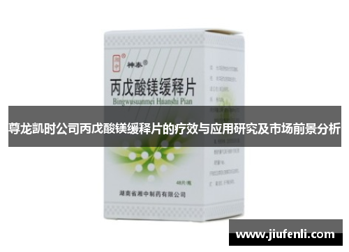 尊龙凯时公司丙戊酸镁缓释片的疗效与应用研究及市场前景分析